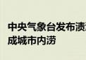 中央气象台发布渍涝风险预报！这些地方易形成城市内涝