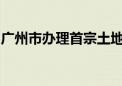 广州市办理首宗土地抵押转在建工程抵押业务