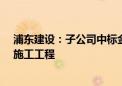 浦东建设：子公司中标金桥地铁上盖J9A-04地块研发项目施工工程