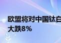 欧盟将对中国钛白粉加征关税 龙佰集团股价大跌8%