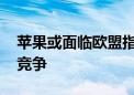 苹果或面临欧盟指控 涉嫌扼杀移动应用商店竞争