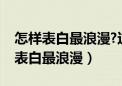 怎样表白最浪漫?这样表白不会被拒绝（怎样表白最浪漫）