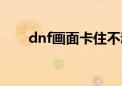 dnf画面卡住不动定格（dnf画面卡）