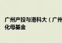 广州产投与港科大（广州）合作设立首只10亿元科技成果转化母基金