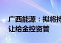 广西能源：拟将持有的永盛公司35%股权转让给金控资管