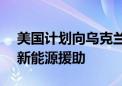 美国计划向乌克兰提供价值8.24亿美元的最新能源援助