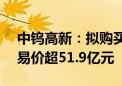 中钨高新：拟购买柿竹园公司100%股权 交易价超51.9亿元