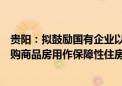 贵阳：拟鼓励国有企业以合理价格按照“以需定购”原则收购商品房用作保障性住房、安置房