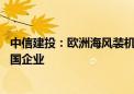 中信建投：欧洲海风装机有望爆发 产业链订单有望外溢至中国企业