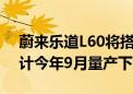 蔚来乐道L60将搭载比亚迪磷酸铁锂电池 预计今年9月量产下线