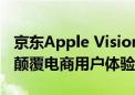 京东Apple Vision Pro：贵是最大问题 但将颠覆电商用户体验