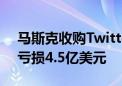 马斯克收购Twitter后：营收下滑40% 季度亏损4.5亿美元