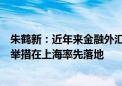 朱鹤新：近年来金融外汇领域一批首创性改革、引领性开放举措在上海率先落地