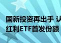 国新投资再出手 认购3只中证国新港股通央企红利ETF首发份额