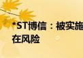 *ST博信：被实施退市风险警示 生产经营存在风险