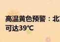 高温黄色预警：北京东南部等地部分地区最高可达39℃