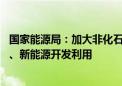 国家能源局：加大非化石能源开发力度 统筹推进核电、水电、新能源开发利用