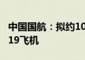 中国国航：拟约108亿美元购置100架国产C919飞机