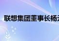 联想集团董事长杨元庆呼吁发展新质生产力