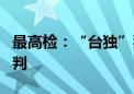 最高检：“台独”犯罪分子不到案仍可开庭审判