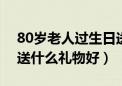 80岁老人过生日送什么礼物好（老人过生日送什么礼物好）