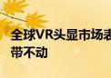 全球VR头显市场表现疲软 苹果Vision Pro都带不动