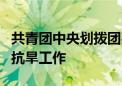 共青团中央划拨团费 支持5省团组织参与防汛抗旱工作