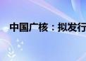 中国广核：拟发行可转债募资不超49亿元