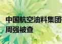 中国航空油料集团有限公司党委书记、董事长周强被查