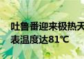 吐鲁番迎来极热天气 火焰山景区部分区域地表温度达81℃