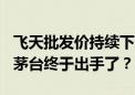 飞天批发价持续下跌 12瓶大箱装被曝将取消 茅台终于出手了？