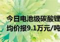 今日电池级碳酸锂价格较上日下跌400元/吨 均价报9.1万元/吨