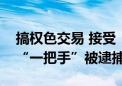 搞权色交易 接受“保姆式”服务！千亿国企“一把手”被逮捕