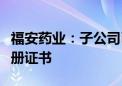 福安药业：子公司己酮可可碱注射液获药品注册证书