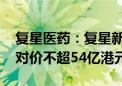 复星医药：复星新药拟私有化复宏汉霖 现金对价不超54亿港元