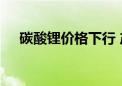 碳酸锂价格下行 产业链上下游积极应对