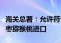 海关总署：允许符合相关要求的新西兰鲜食软枣猕猴桃进口