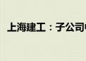 上海建工：子公司中标61.08亿元重大工程