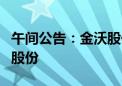 午间公告：金沃股份股东自愿承诺不减持公司股份