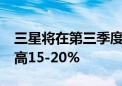 三星将在第三季度将DRAM和NAND价格提高15-20%