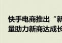 快手电商推出“新商启航计划” 全年千亿流量助力新商达成长