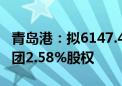 青岛港：拟6147.44万元转让山东港口航运集团2.58%股权