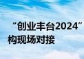 “创业丰台2024”创新成果亮相 18家服务机构现场对接