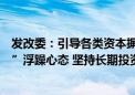 发改委：引导各类资本摒弃“急功近利、快进快出、挣快钱”浮躁心态 坚持长期投资