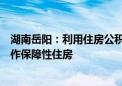 湖南岳阳：利用住房公积金增值收益部分购买存量商品房用作保障性住房