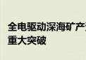 全电驱动深海矿产资源开采关键装备技术实现重大突破