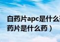 白药片apc是什么药吃了会瞌睡吗（apc白色药片是什么药）