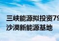 三峡能源拟投资797.9亿元建设内蒙古库布齐沙漠新能源基地