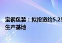 宝钢包装：拟投资约5.25亿元在越南隆安省新建铝制两片罐生产基地