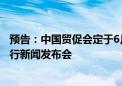 预告：中国贸促会定于6月28日上午10:00-11:00召开6月例行新闻发布会